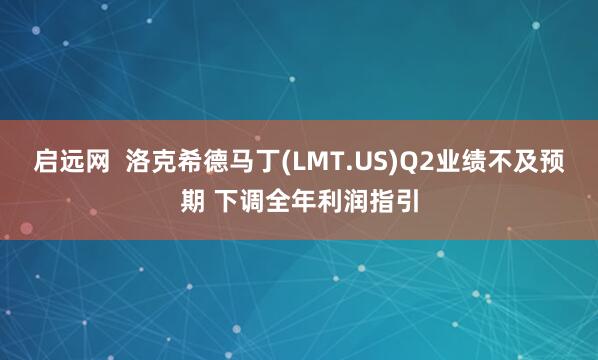 启远网  洛克希德马丁(LMT.US)Q2业绩不及预期 下调全年利润指引
