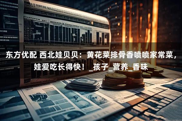 东方优配 西北娃贝贝：黄花菜排骨香喷喷家常菜，娃爱吃长得快！_孩子_营养_香味