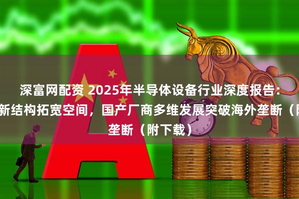 深富网配资 2025年半导体设备行业深度报告：新工艺新结构拓宽空间，国产厂商多维发展突破海外垄断（附下载）