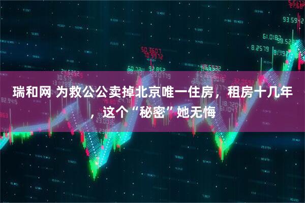 瑞和网 为救公公卖掉北京唯一住房，租房十几年，这个“秘密”她无悔
