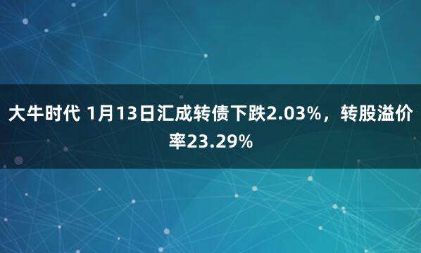 大牛时代 1月13日汇成转债下跌2.03%，转股溢价率23.29%