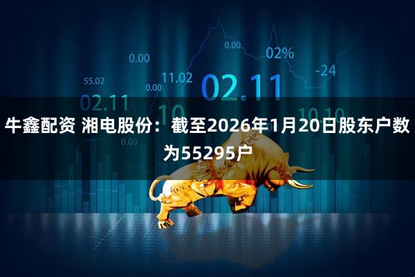 牛鑫配资 湘电股份：截至2026年1月20日股东户数为55295户
