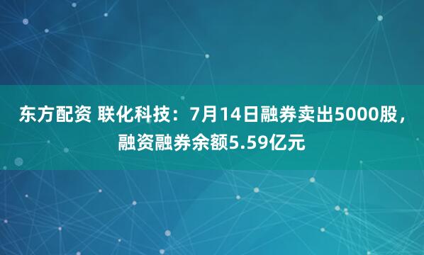 东方配资 联化科技：7月14日融券卖出5000股，融资融券余额5.59亿元