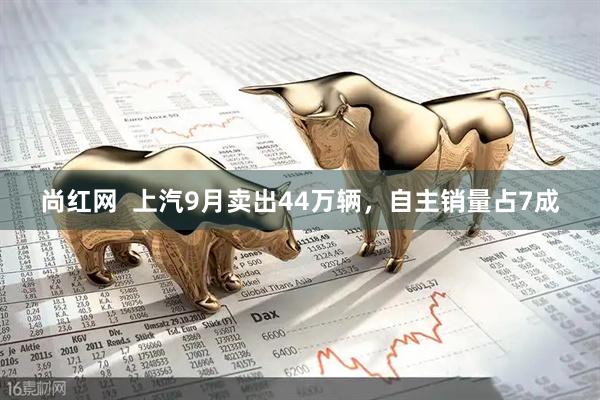 尚红网  上汽9月卖出44万辆，自主销量占7成
