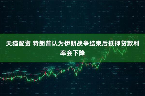 天猫配资 特朗普认为伊朗战争结束后抵押贷款利率会下降