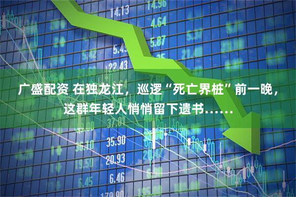 广盛配资 在独龙江，巡逻“死亡界桩”前一晚，这群年轻人悄悄留下遗书……