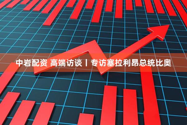 中岩配资 高端访谈丨专访塞拉利昂总统比奥