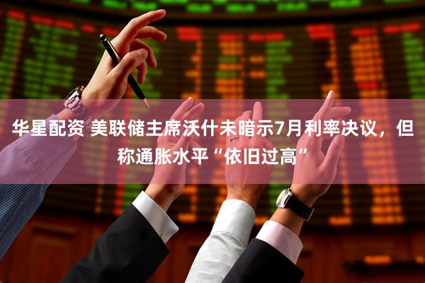 华星配资 美联储主席沃什未暗示7月利率决议，但称通胀水平“依旧过高”