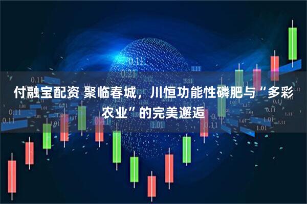 付融宝配资 聚临春城，川恒功能性磷肥与“多彩农业”的完美邂逅