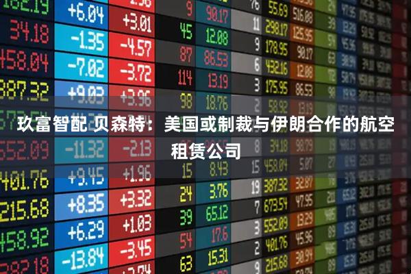玖富智配 贝森特：美国或制裁与伊朗合作的航空租赁公司